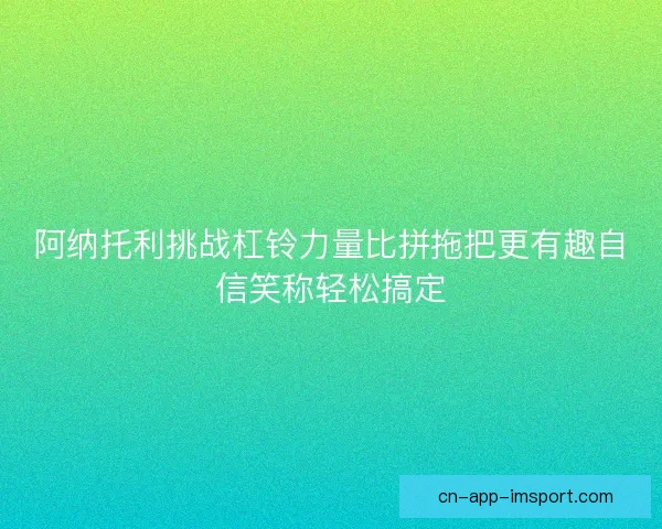 阿纳托利挑战杠铃力量比拼拖把更有趣自信笑称轻松搞定