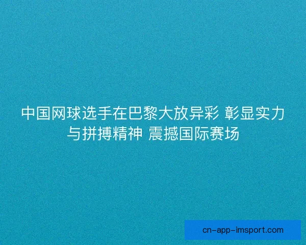 中国网球选手在巴黎大放异彩 彰显实力与拼搏精神 震撼国际赛场