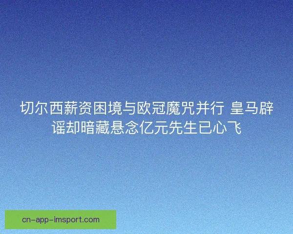 切尔西薪资困境与欧冠魔咒并行 皇马辟谣却暗藏悬念亿元先生已心飞